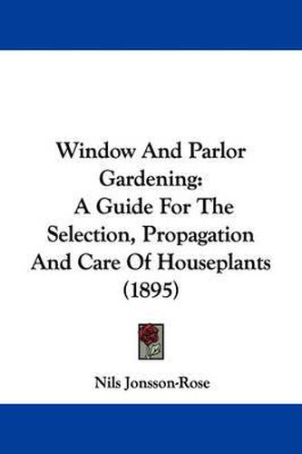 Cover image for Window and Parlor Gardening: A Guide for the Selection, Propagation and Care of Houseplants (1895)