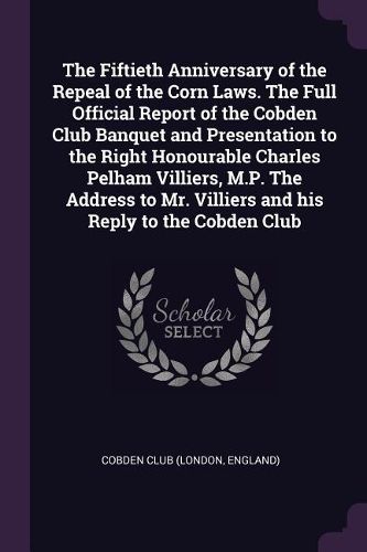 Cover image for The Fiftieth Anniversary of the Repeal of the Corn Laws. The Full Official Report of the Cobden Club Banquet and Presentation to the Right Honourable Charles Pelham Villiers, M.P. The Address to Mr. Villiers and his Reply to the Cobden Club
