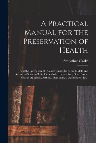 A Practical Manual for the Preservation of Health: and the Prevention of Diseases Incidental to the Middle and Advanced Stages of Life, Particularly Rheumatism, Gout, Stone, Gravel, Apoplexy, Asthma, Pulmonary Consumption, & C.