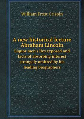 Cover image for A new historical lecture Abraham Lincoln Liquor men's lies exposed and facts of absorbing interest strangely omitted by his leading biographers