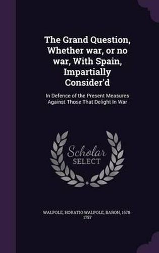 The Grand Question, Whether War, or No War, with Spain, Impartially Consider'd: In Defence of the Present Measures Against Those That Delight in War