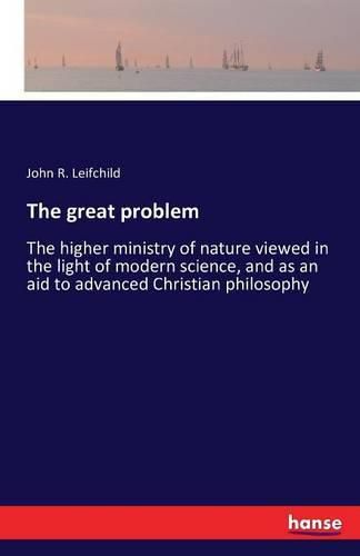 Cover image for The great problem: The higher ministry of nature viewed in the light of modern science, and as an aid to advanced Christian philosophy