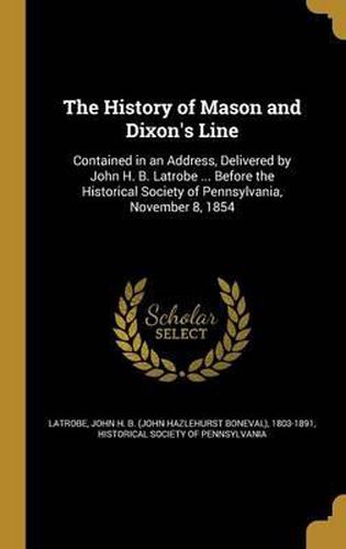 The History of Mason and Dixon's Line: Contained in an Address, Delivered by John H. B. Latrobe ... Before the Historical Society of Pennsylvania, November 8, 1854