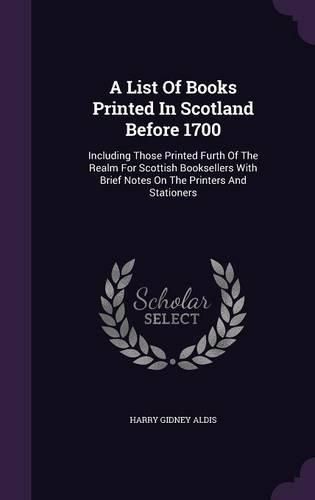 A List of Books Printed in Scotland Before 1700: Including Those Printed Furth of the Realm for Scottish Booksellers with Brief Notes on the Printers and Stationers