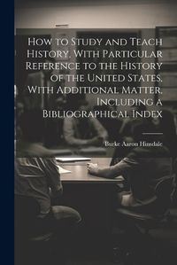 Cover image for How to Study and Teach History, With Particular Reference to the History of the United States, With Additional Matter, Including a Bibliographical Index