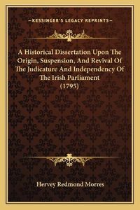 Cover image for A Historical Dissertation Upon the Origin, Suspension, and Revival of the Judicature and Independency of the Irish Parliament (1795)