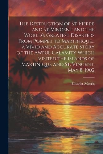 Cover image for The Destruction of St. Pierre and St. Vincent and the World's Greatest Disasters From Pompeii to Martinique... a Vivid and Accurate Story of the Awful Calamity Which Visited the Islands of Martinique and St. Vincent, May 8, 1902