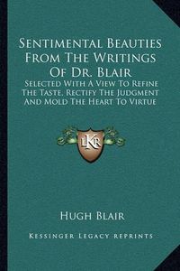 Cover image for Sentimental Beauties from the Writings of Dr. Blair: Selected with a View to Refine the Taste, Rectify the Judgment and Mold the Heart to Virtue