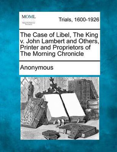 The Case of Libel, the King V. John Lambert and Others, Printer and Proprietors of the Morning Chronicle