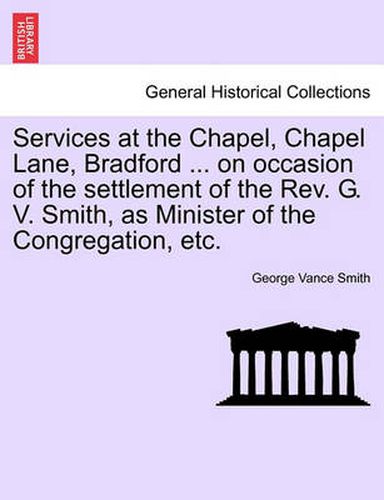 Cover image for Services at the Chapel, Chapel Lane, Bradford ... on Occasion of the Settlement of the REV. G. V. Smith, as Minister of the Congregation, Etc.