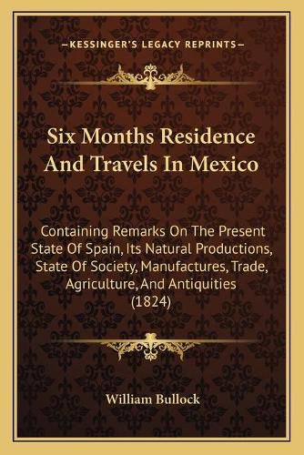 Cover image for Six Months Residence and Travels in Mexico: Containing Remarks on the Present State of Spain, Its Natural Productions, State of Society, Manufactures, Trade, Agriculture, and Antiquities (1824)