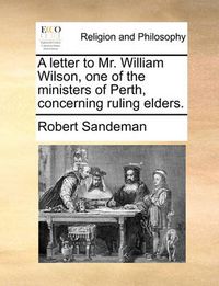 Cover image for A Letter to Mr. William Wilson, One of the Ministers of Perth, Concerning Ruling Elders.