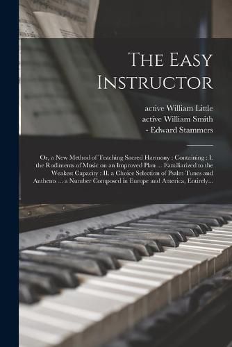 Cover image for The Easy Instructor: or, a New Method of Teaching Sacred Harmony: Containing: I. the Rudiments of Music on an Improved Plan ... Familiarized to the Weakest Capacity: II. a Choice Selection of Psalm Tunes and Anthems ... a Number Composed in Europe...