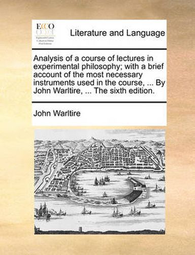 Cover image for Analysis of a Course of Lectures in Experimental Philosophy; With a Brief Account of the Most Necessary Instruments Used in the Course, ... by John Warltire, ... the Sixth Edition.