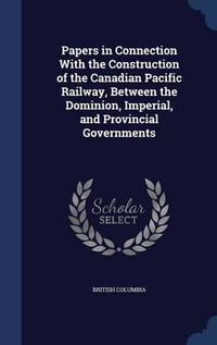 Cover image for Papers in Connection with the Construction of the Canadian Pacific Railway, Between the Dominion, Imperial, and Provincial Governments