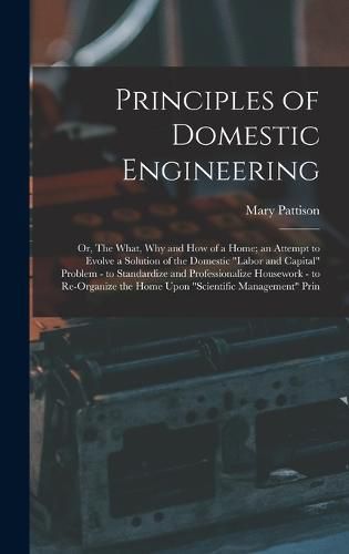 Principles of Domestic Engineering; or, The What, why and how of a Home; an Attempt to Evolve a Solution of the Domestic "labor and Capital" Problem - to Standardize and Professionalize Housework - to Re-organize the Home Upon "scientific Management" Prin