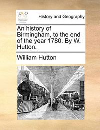 Cover image for An History of Birmingham, to the End of the Year 1780. by W. Hutton.