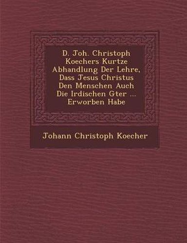 Cover image for D. Joh. Christoph Koechers Kurtze Abhandlung Der Lehre, Dass Jesus Christus Den Menschen Auch Die Irdischen G Ter ... Erworben Habe