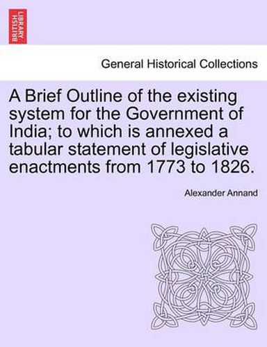 Cover image for A Brief Outline of the Existing System for the Government of India; To Which Is Annexed a Tabular Statement of Legislative Enactments from 1773 to 1826.