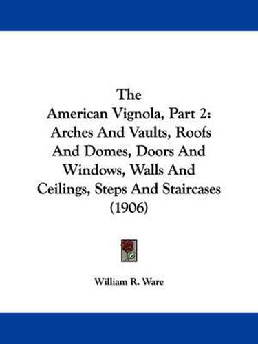 Cover image for The American Vignola, Part 2: Arches and Vaults, Roofs and Domes, Doors and Windows, Walls and Ceilings, Steps and Staircases (1906)