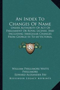 Cover image for An Index to Changes of Name: Under Authority of Act of Parliament or Royal License, and Including Irregular Changes from George III to 64 Victoria, 1760 to 1901 (1905)