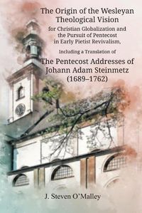 Cover image for The Origin of the Wesleyan Theological Vision for Christian Globalization and the Pursuit of Pentecost in Early Pietist Revivalism, Including a Translation of The Pentecost Addresses of Johann Adam Steinmetz (1689-1762)