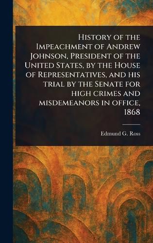 Cover image for History of the Impeachment of Andrew Johnson, President of the United States, by the House of Representatives, and His Trial by the Senate for High Crimes and Misdemeanors in Office, 1868