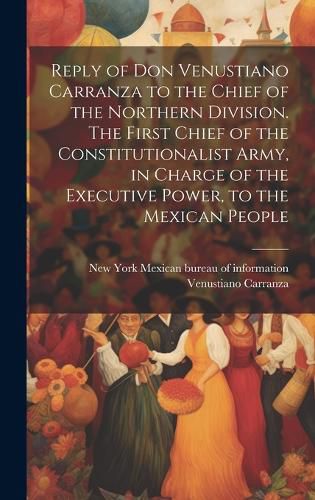 Reply of Don Venustiano Carranza to the Chief of the Northern Division. The First Chief of the Constitutionalist Army, in Charge of the Executive Power, to the Mexican People