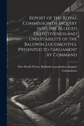 Cover image for Report of the Royal Commission of Inquiry Into the Alleged Defectiveness and Unsuitability of the Baldwin Locomotives. Presented to Parliament by Command