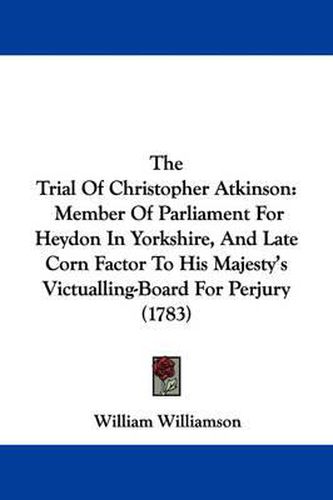Cover image for The Trial of Christopher Atkinson: Member of Parliament for Heydon in Yorkshire, and Late Corn Factor to His Majesty's Victualling-Board for Perjury (1783)