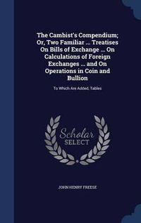 Cover image for The Cambist's Compendium; Or, Two Familiar ... Treatises on Bills of Exchange ... on Calculations of Foreign Exchanges ... and on Operations in Coin and Bullion: To Which Are Added, Tables