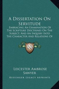 Cover image for A Dissertation on Servitude: Embracing an Examination of the Scripture Doctrines on the Subject, and an Inquiry Into the Character and Relations of Slavery (1837)