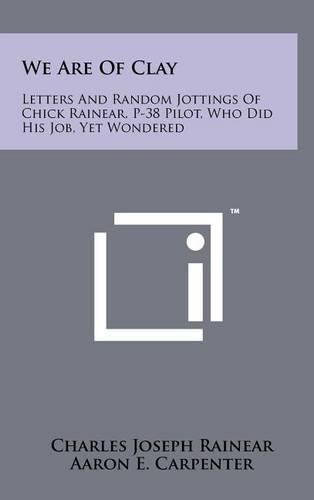 We Are of Clay: Letters and Random Jottings of Chick Rainear, P-38 Pilot, Who Did His Job, Yet Wondered