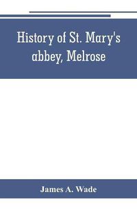 Cover image for History of St. Mary's abbey, Melrose, the monastery of old Melrose, and the town and parish of Melrose