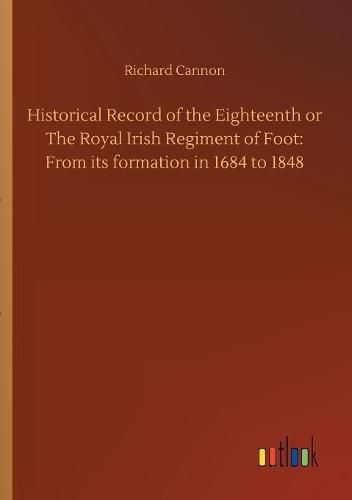 Historical Record of the Eighteenth or The Royal Irish Regiment of Foot: From its formation in 1684 to 1848