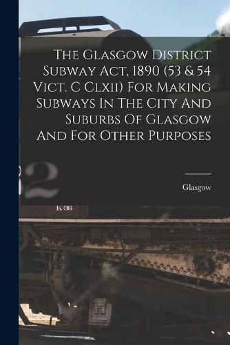 Cover image for The Glasgow District Subway Act, 1890 (53 & 54 Vict. C Clxii) For Making Subways In The City And Suburbs Of Glasgow And For Other Purposes