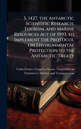 Cover image for S. 1427, the Antarctic Scientific Research, Tourism, and Marine Resources Act of 1993, to Implement the Protocol on Environmental Protection to the Antarctic Treaty