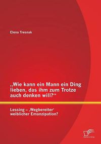 Cover image for Wie kann ein Mann ein Ding lieben, das ihm zum Trotze auch denken will? Lessing - 'Wegbereiter' weiblicher Emanzipation?