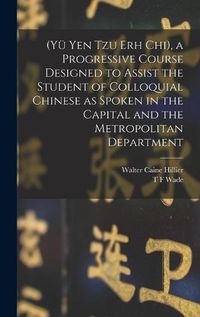 Cover image for (Yue Yen Tzu Erh Chi), a Progressive Course Designed to Assist the Student of Colloquial Chinese as Spoken in the Capital and the Metropolitan Department