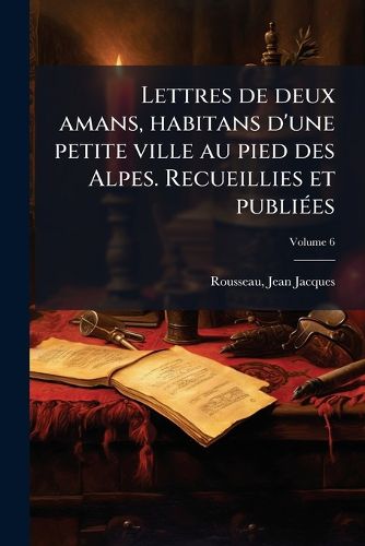 Cover image for Lettres de Deux Amans, Habitans D'Une Petite Ville Au Pied Des Alpes. Recueillies Et Publi Es Volume 6