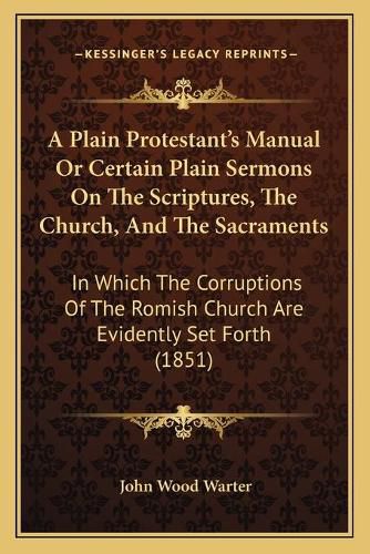 A Plain Protestant's Manual or Certain Plain Sermons on the Scriptures, the Church, and the Sacraments: In Which the Corruptions of the Romish Church Are Evidently Set Forth (1851)