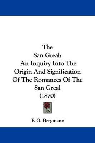 Cover image for The San Greal: An Inquiry Into the Origin and Signification of the Romances of the San Greal (1870)