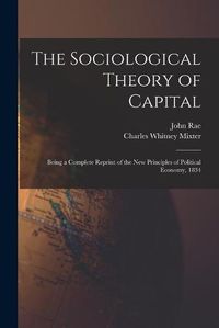 Cover image for The Sociological Theory of Capital [microform]: Being a Complete Reprint of the New Principles of Political Economy, 1834