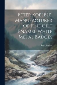 Cover image for Peter Koelble, Manufacturer Of Fine Gilt Enamel White Metal Badges