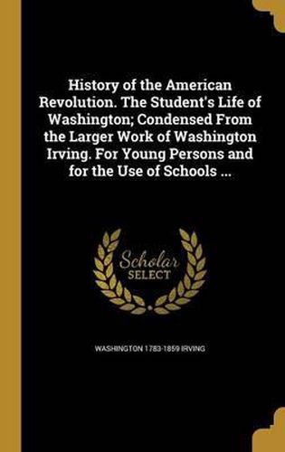 Cover image for History of the American Revolution. the Student's Life of Washington; Condensed from the Larger Work of Washington Irving. for Young Persons and for the Use of Schools ...