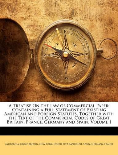 A Treatise on the Law of Commercial Paper: Containing a Full Statement of Existing American and Foreign Statutes, Together with the Text of the Commercial Codes of Great Britain, France, Germany and Spain, Volume 1