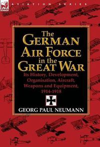 Cover image for The German Air Force in the Great War: Its History, Development, Organisation, Aircraft, Weapons and Equipment, 1914-1918