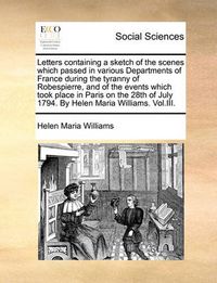 Cover image for Letters Containing a Sketch of the Scenes Which Passed in Various Departments of France During the Tyranny of Robespierre, and of the Events Which Took Place in Paris on the 28th of July 1794. by Helen Maria Williams. Vol.III.