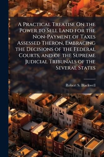 Cover image for A Practical Treatise On the Power to Sell Land for the Non-Payment of Taxes Assessed Theron, Embracing the Decisions of the Federal Courts, and of the Supreme Judicial Tribunals of the Several States