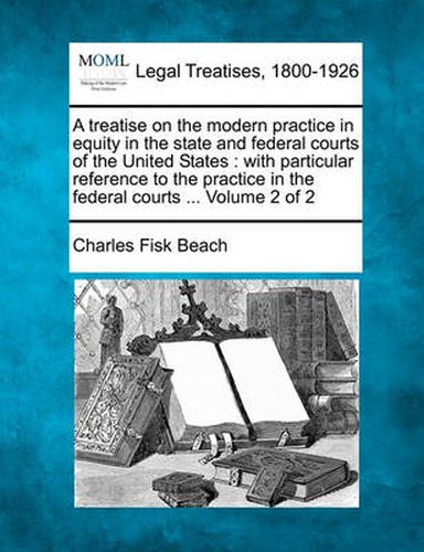Cover image for A Treatise on the Modern Practice in Equity in the State and Federal Courts of the United States: With Particular Reference to the Practice in the Federal Courts ... Volume 2 of 2